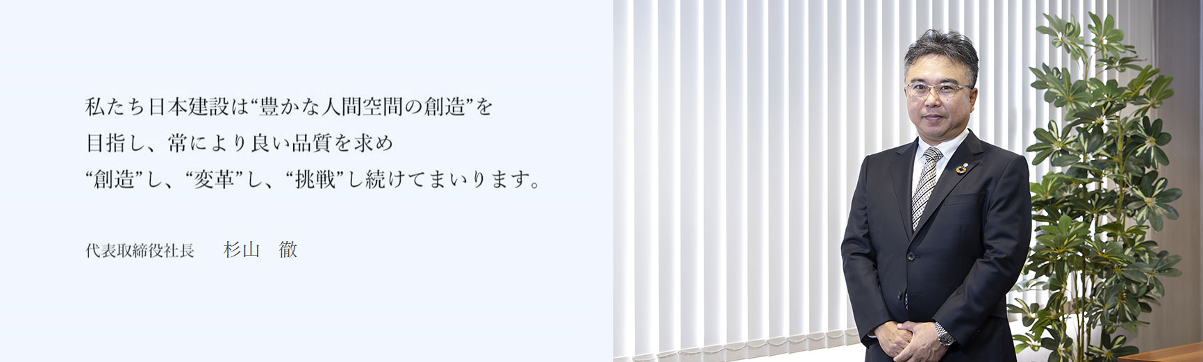 私たち日本建設は“豊かな人間空間の創造”を目指し、常により良い品質を求め“創造”し、“変革”し、“挑戦”し続けてまいります。 代表取締役社長 杉山　徹